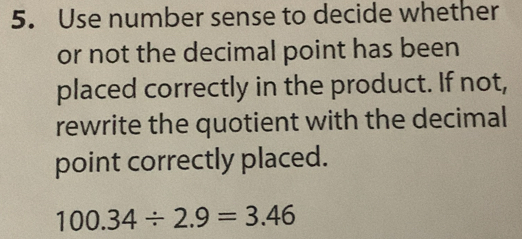 Use number sense to decide whether 
or not the decimal point has been 
placed correctly in the product. If not, 
rewrite the quotient with the decimal 
point correctly placed.
100.34/ 2.9=3.46