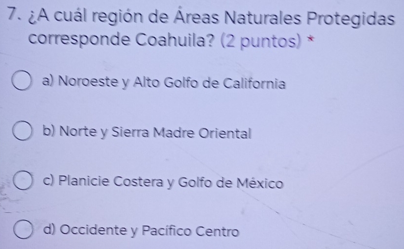 ¿A cuál región de Áreas Naturales Protegidas
corresponde Coahuila? (2 puntos) *
a) Noroeste y Alto Golfo de California
b) Norte y Sierra Madre Oriental
c) Planicie Costera y Golfo de México
d) Occidente y Pacífico Centro