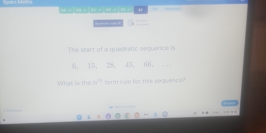 Sparx Maths 
6u √ 6C √ 6D √ 0E 6F 60 Summary 
Bookwork code 6 Cal cator 
The start of a quadratic sequence is
6, 15, 28, 45, 66, ... 
What is the n^(th) term rule for this sequence? 
くPreVious = Watch vidm 
84 324 
E