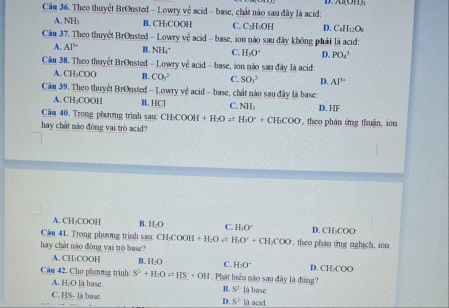 Al(OH)_3
Câu 36. Theo thuyết Brønsted - Lowry về acid - base, chất nào sau đây là acid:
A. NH₃ B. CH₃COOH C. C_2H_5 OH D. C_6H_12O_6
Câu 37. Theo thuyết BrØnsted - Lowry về acid - base, ion nào sau đây không phải là acid:
A. Al^(3+) B. NH₄* C. H_3O^+ D. PO_4^((3-)
Câu 38. Theo thuyết BrØnsted - Lowry về acid - base, ion nào sau đây là acid:
A. ( CH_3)CO B. CO_3^((2-) C. SO_3^(2-) D. Al^3+)
Cầu 39. Theo thuyết BrØnsted - Lowry về acid - base, chất nào sau đây là base:
A. CH₃COOH B. HCl C. NH3 D. HF
Câu 40. Trong phương trình sau: CH CH_3COOH+H_2Oleftharpoons H_3O^++CH_3COO , theo phản ứng thuận, ion
hay chất nào đóng vai trò acid?
A. CH_3COOH B. H_2O C. H_3O^+ D. CH_3COO
Câu 41. Trong phương trình sau: CH_3COOH+H_2Oleftharpoons H_3O^++CH_3COO theo phân ứng nghịch, ion
hay chất nào đóng vai trò base?
A. CH_3COOH B. H_2O C. H_3O^+ D. CH_3COO
Câu 42. Cho phương trình: S^(2-)+H_2Oleftharpoons HS^-+OH^- * Phát biểu nào sau đây là đúng?
A. H_2O là base. B. S^(2-) là base.
C. HS- là base. D. S^(2-) là acid.