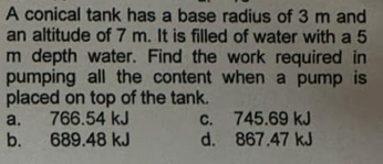 A conical tank has a base radius of 3 m and
an altitude of 7 m. It is filled of water with a 5
m depth water. Find the work required in
pumping all the content when a pump is 
placed on top of the tank.
a. 766.54 kJ c. 745.69 kJ
b. 689.48 kJ d. 867.47 kJ