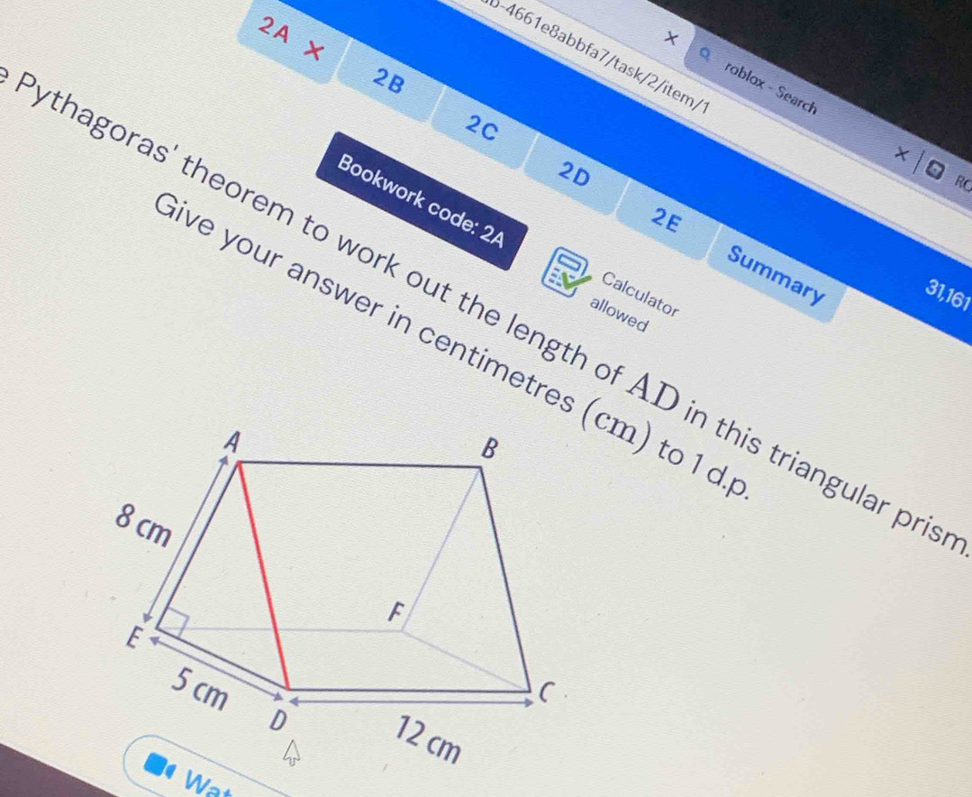 2A × 
b-4661e8abbfa7/task/2/item/ 
× roblox - Search 
2B 
2C 
× 
2D 
RO 
Bookwork code: 2/ 
2E 
Summary
31,161
Calculator 
thagoras' theorem to work out the length of AD in this triangular pr 
allowed 
ive your answer in centimetres (cm) to 1 d. 
Wat