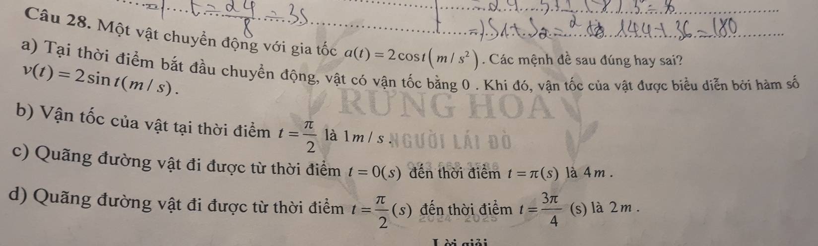 Một vật chuyển động với gia tốc a(t)=2cos t(m/s^2). Các mệnh đề sau đúng hay sai?_
_
a) Tại thời điểm bắt đầu chuyển động, vật có vận tốc bằng 0. Khi đó, vận tốc của vật được biểu diễn bởi hàm số
v(t)=2sin t(m/s).
b) Vận tốc của vật tại thời điểm t= π /2  là 1 m / s
c) Quãng đường vật đi được từ thời điểm t=0(s) đến thời điểm t=π (s) là 4 m.
d) Quãng đường vật đi được từ thời điểm t= π /2 (s) đến thời điểm t= 3π /4  (s) là 2m.