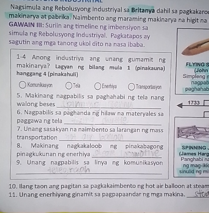 Nagsimula ang Rebolusyong Industriyal sa Britanya dahil sa pagkakaro
makinarya at pabrika. Naimbento ang maraming makinarya na higit na
GAWAIN III: Suriin ang timeline ng imbensiyon sa
simula ng Rebolusyong Industriyal. Pagkatapos ay
sagutin ang mga tanong ukol dito na nasa ibaba.
1-4 Anong industriya ang unang gumamit ng
makinarya? Lagyan ng bilang mula 1 (pinakauna) FLYING S
hanggang 4 (pinakahuli) Simpleng (John
nagpab
Komunikasyon Tela Enerhiya Transporlasyon paghahab
5. Makinang nagpabilis sa paghahabi ng tela nang
walong beses _1733
6. Nagpabilis sa paghanda ng hilaw na materyales sa
_
paggawa ng tela
7. Unang sasakyan na naimbento sa larangan ng mass
transportation_
8. Makinang nagkakaloob ng pinakabagong SPINNING 、
pinagkukunan ng enerhiya _(James Harg
9. Unang nagpabilis sa linya ng komunikasyon Panghabi na
ng mag-iki
_sinulid ng mi
10. Ilang taon ang pagitan sa pagkakaimbento ng hot air balloon at steam
11. Unang enerhiyang ginamit sa pagpapaandar ng mga makina._