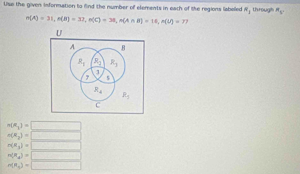 Use the given information to find the number of elements in each of the regions labeled R_1 through R_5°
n(A)=31, n(B)=32, n(C)=38, n(A∩ B)=16, n(U)=77
U
A
B
R_1 R_2 R_3
3
7 5
R_4
R_5
C
n(R_1)=
n(R_2)=
n(R_3)=
n(R_4)=
n(R_5)=