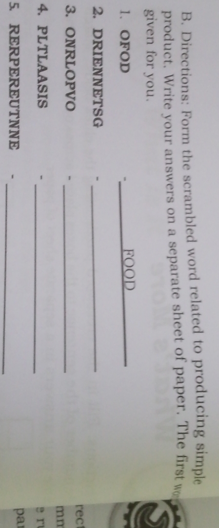 Directions: Form the scrambled word related to producing simple 
product. Write your answers on a separate sheet of paper. The first w 
given for you. 
s 
1. OFOD _FOOD_ 
2. DRIENNETSG -_ 
rec 
3. ONRLOPVO_ 
- 
mn 
4.PLTLAASIS - _s r 
_ 
5. RERPEREUTNNE - par