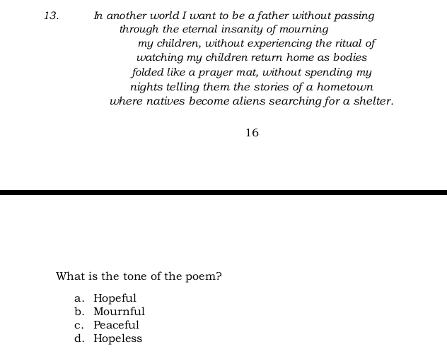 In another world I want to be a father without passing
through the eternal insanity of mourning
my children, without experiencing the ritual of
watching my children return home as bodies
folded like a prayer mat, without spending my
nights telling them the stories of a hometown
where natives become aliens searching for a shelter.
16
What is the tone of the poem?
a. Hopeful
b. Mournful
c. Peaceful
d. Hopeless