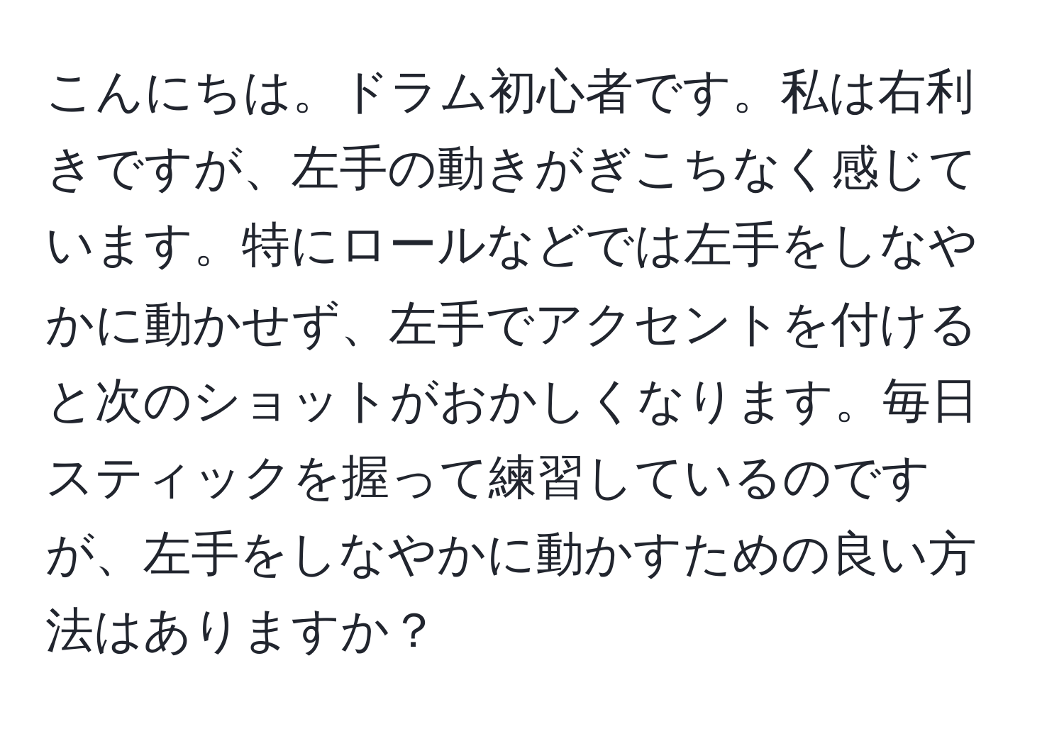 こんにちは。ドラム初心者です。私は右利きですが、左手の動きがぎこちなく感じています。特にロールなどでは左手をしなやかに動かせず、左手でアクセントを付けると次のショットがおかしくなります。毎日スティックを握って練習しているのですが、左手をしなやかに動かすための良い方法はありますか？