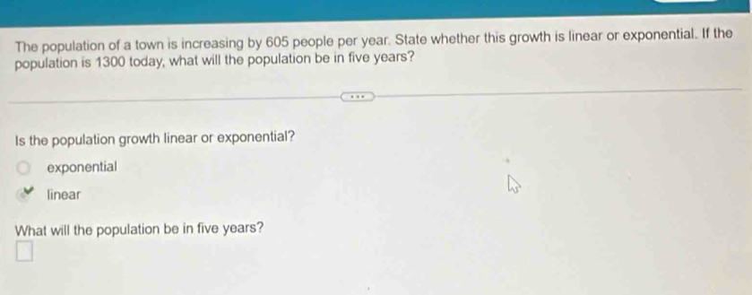 The population of a town is increasing by 605 people per year. State whether this growth is linear or exponential. If the
population is 1300 today, what will the population be in five years?
Is the population growth linear or exponential?
exponential
linear
What will the population be in five years?