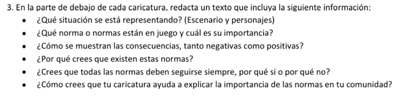 En la parte de debajo de cada caricatura, redacta un texto que incluya la siguiente información: 
¿Qué situación se está representando? (Escenario y personajes) 
¿Qué norma o normas están en juego y cuál es su importancia? 
¿Cómo se muestran las consecuencias, tanto negativas como positivas? 
¿Por qué crees que existen estas normas? 
¿Crees que todas las normas deben seguirse siempre, por qué si o por qué no? 
¿Cómo crees que tu caricatura ayuda a explicar la importancia de las normas en tu comunidad?