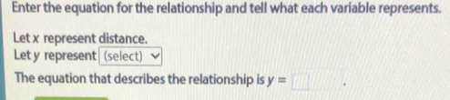 Enter the equation for the relationship and tell what each variable represents. 
Let x represent distance. 
Let y represent (select) 
The equation that describes the relationship is y=□.