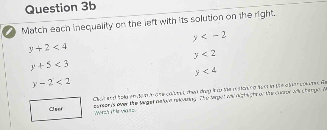 Match each inequality on the left with its solution on the right.
y
y+2<4</tex>
y<2</tex>
y+5<3</tex>
y<4</tex>
y-2<2</tex> 
Click and hold an item in one column, then drag it to the matching item in the other column. Be
Clear cursor is over the target before releasing. The target will highlight or the cursor will change. N
Watch this video.