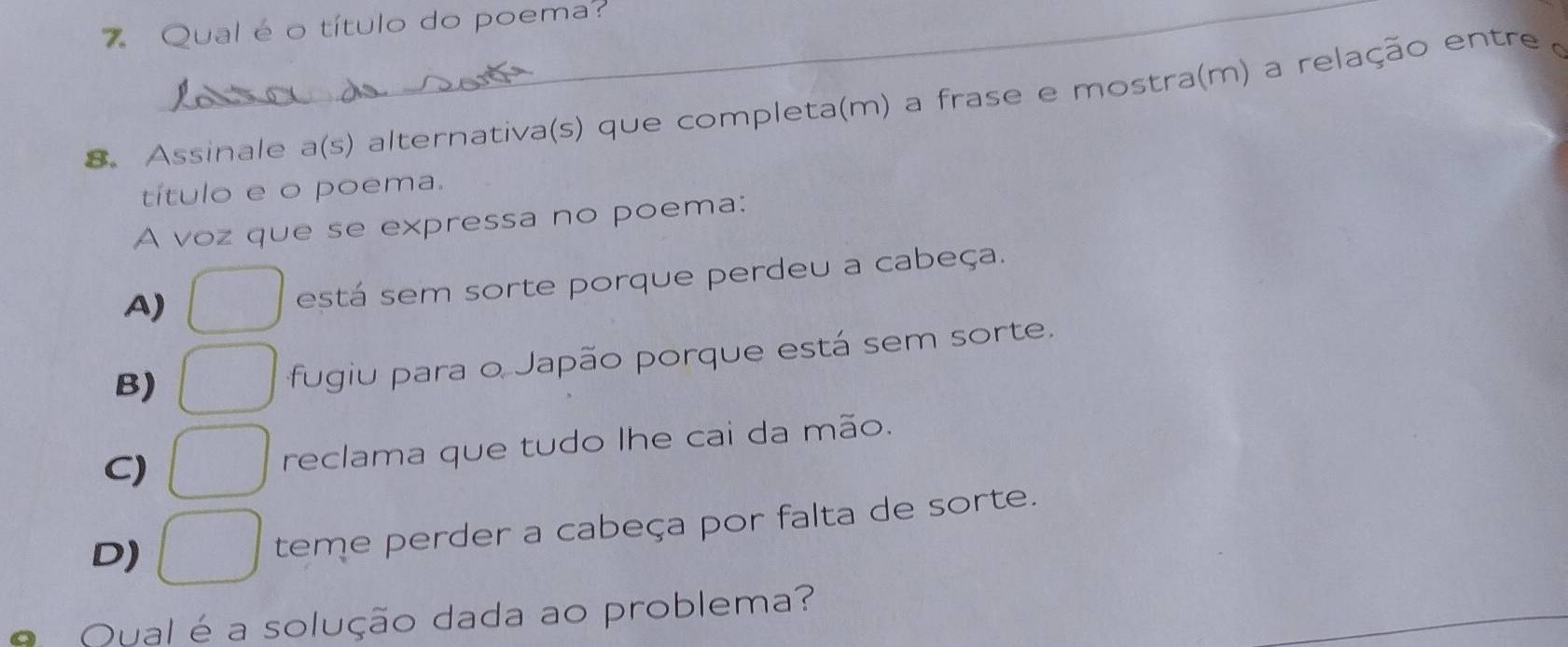 Qual é o título do poema?
8. Assinale a(s) alternativa(s) que completa(m) a frase e mostra(m) a relação entre 
título e o poema.
A voz que se expressa no poema:
A)
está sem sorte porque perdeu a cabeça.
B)
fugiu para o Japão porque está sem sorte.
C) reclama que tudo lhe cai da mão.
D)
teme perder a cabeça por falta de sorte.
A Qual é a solução dada ao problema?