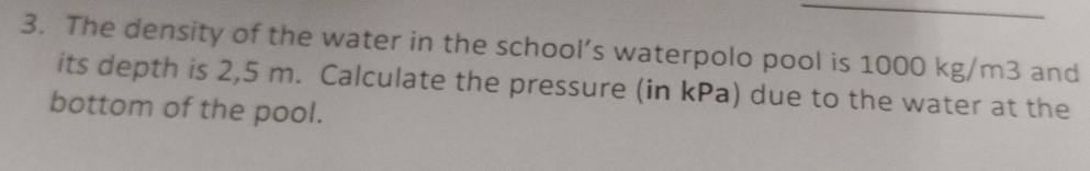 The density of the water in the school’s waterpolo pool is 1000 kg/m3 and 
its depth is 2,5 m. Calculate the pressure (in kPa) due to the water at the 
bottom of the pool.