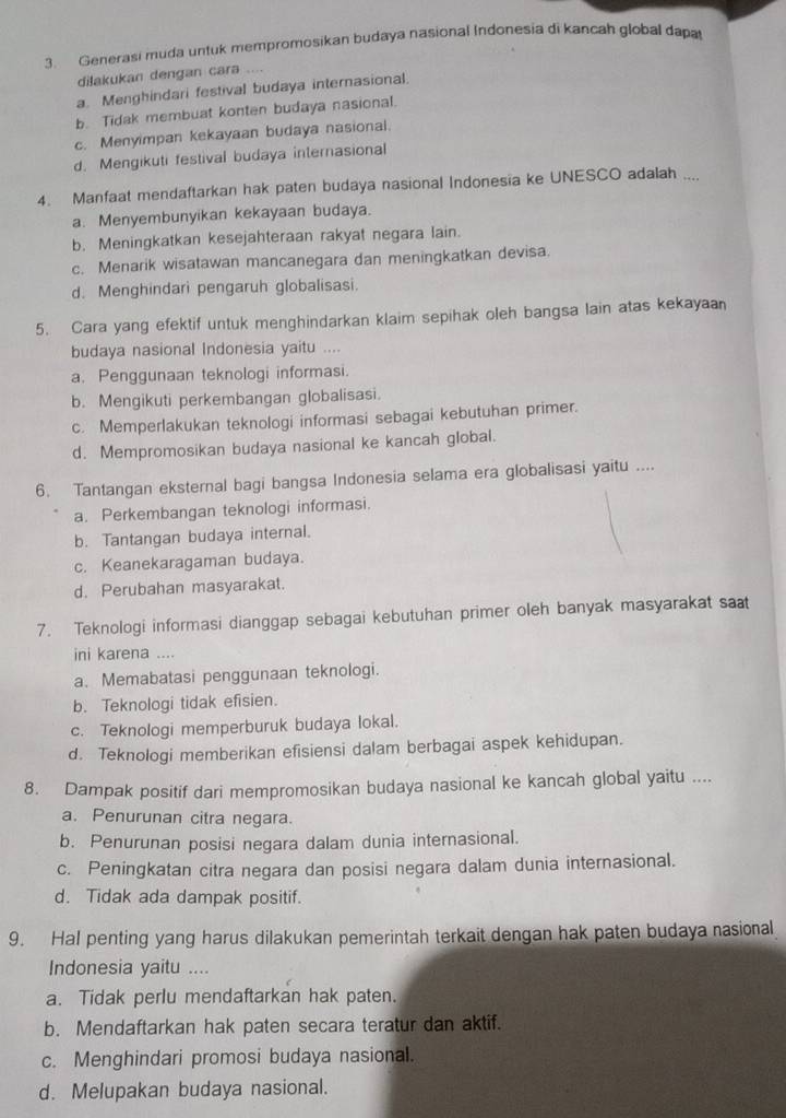 Generasi muda untuk mempromosikan budaya nasional Indonesia di kancah global dapa
dilakukan dengan cara ....
a. Menghindari festival budaya internasional.
b. Tidak membuat konten budaya nasional.
c. Menyimpan kekayaan budaya nasional.
d. Mengikuti festival budaya internasional
4. Manfaat mendaftarkan hak paten budaya nasional Indonesia ke UNESCO adalah ....
a. Menyembunyikan kekayaan budaya.
b. Meningkatkan kesejahteraan rakyat negara lain.
c. Menarik wisatawan mancanegara dan meningkatkan devisa.
d. Menghindari pengaruh globalisasi.
5. Cara yang efektif untuk menghindarkan klaim sepihak oleh bangsa lain atas kekayaan
budaya nasional Indonesia yaitu ....
a. Penggunaan teknologi informasi.
b. Mengikuti perkembangan globalisasi.
c. Memperlakukan teknologi informasi sebagai kebutuhan primer.
d. Mempromosikan budaya nasional ke kancah global.
6. Tantangan eksternal bagi bangsa Indonesia selama era globalisasi yaitu ....
a. Perkembangan teknologi informasi.
b. Tantangan budaya internal.
c. Keanekaragaman budaya.
d. Perubahan masyarakat.
7. Teknologi informasi dianggap sebagai kebutuhan primer oleh banyak masyarakat sa
ini karena ....
a. Memabatasi penggunaan teknologi.
b. Teknologi tidak efisien.
c. Teknologi memperburuk budaya lokal.
d. Teknologi memberikan efisiensi dalam berbagai aspek kehidupan.
8. Dampak positif dari mempromosikan budaya nasional ke kancah global yaitu ....
a. Penurunan citra negara.
b. Penurunan posisi negara dalam dunia internasional.
c. Peningkatan citra negara dan posisi negara dalam dunia internasional.
d. Tidak ada dampak positif.
9. Hal penting yang harus dilakukan pemerintah terkait dengan hak paten budaya nasional
Indonesia yaitu ....
a. Tidak perlu mendaftarkan hak paten.
b. Mendaftarkan hak paten secara teratur dan aktif.
c. Menghindari promosi budaya nasional.
d. Melupakan budaya nasional.