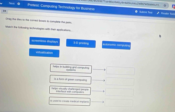 )36b/45265677/aHR0cHM6Ly9mMiShcHAuZWRtZW50dW0uY2___
Next Pretest: Computing Technology for Business
15
Submit Test Reader Tool
Drag the tiles to the correct boxes to complete the pairs.
Match the following technologies with their applications.
screenless displays 3=D printing autonomic computing
virtualization
helps in building grid computing systems
is a form of green computing
helps visually challenged people
interface with computers
is used to create medical implants