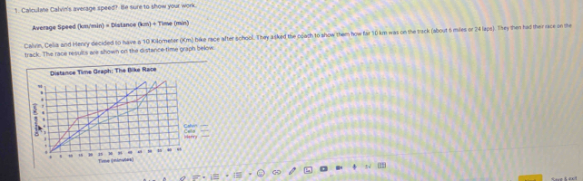 Caiculate Calvin's average speed? He sure to show your work. 
Average Speed (km/min) = Distance (km) + Time (min) 
Calvin, Celia and Henry decided to have a 10 Kilometer (Km) bike race after school. They asked the coath to show them how far 10 km was on the track (about 6 miles or 24 laps). They then had their race on the 
track. The race results are shown on the distance-time graph below. 
Distance Time Graph: The Bike Race 
, 
Cal 
Celo Henry 
. 1 40 “ 
, 1 19 15 Tioe (nnkmuberk)