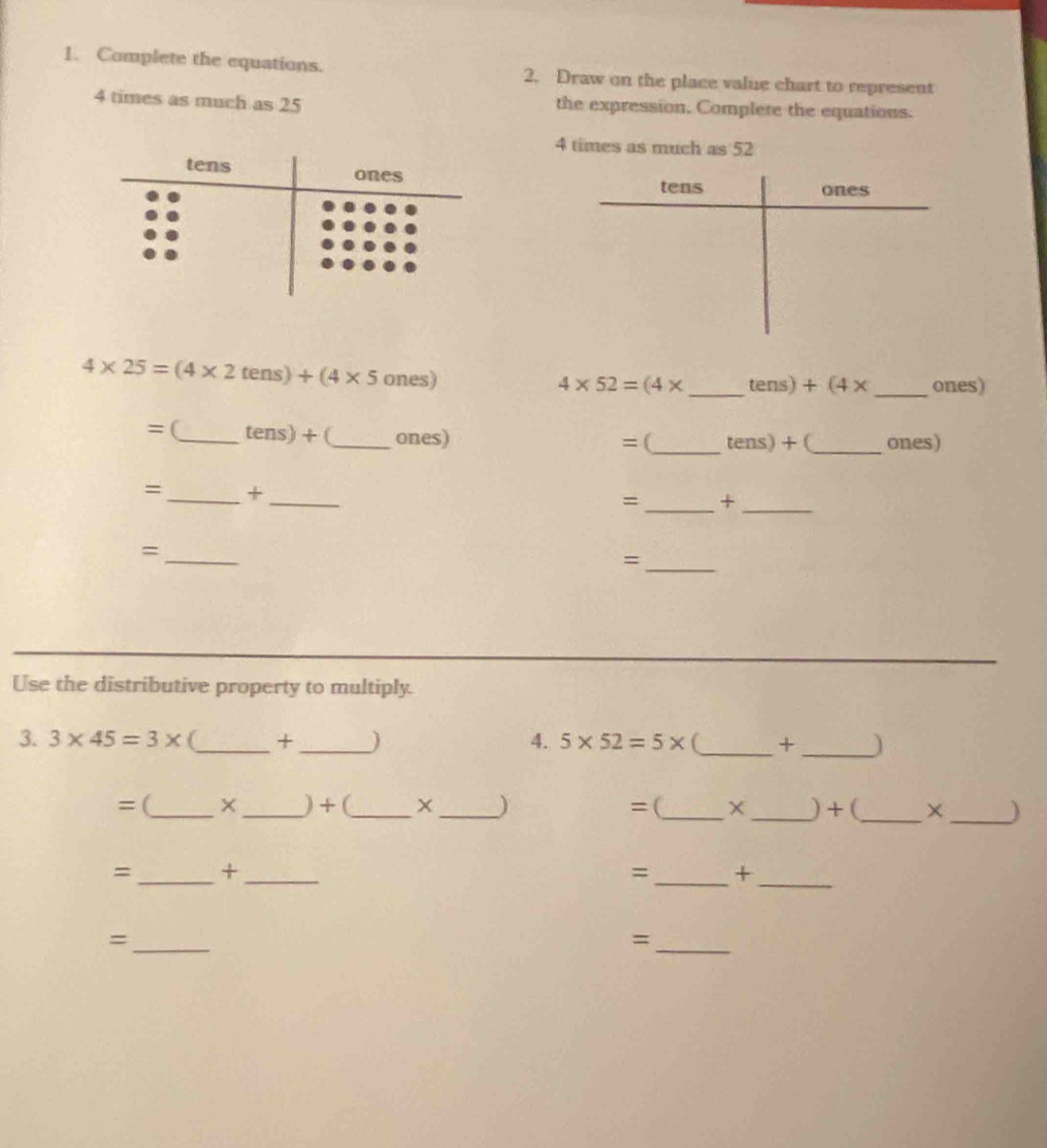 Complete the equations. 2. Draw on the place value chart to represent
4 times as much as 25 the expression. Complete the equations.
4 times as much as 52
4* 25=(4* 2tens)+(4* 5ones)
4* 52=(4* _  tens)+(4* _ ones) 
=(_ tens) +(_ ones) = (_ tens)+ C_ ones) 
= _*_ 
=_ +_ 
_ 
= 
_= 
Use the distributive property to multiply. 
3. 3* 45=3* _ + _ ) 4. 5* 52=5* _ +_ ) 
= (_ ×_ ) + (_ _) =(_ × _) + (_ ×_ ) 
=_ +_ 
=_ +_ 
_= 
_=