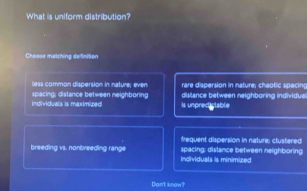 What is uniform distribution?
Choose matching definition
less common dispersion in nature; even rare dispersion in nature; chaotic spacing
spacing; distance between neighboring distance between neighboring individual
individuals is maximized is unpreclstable
frequent dispersion in nature; clustered
breeding vs. nonbreeding range spacing; distance between neighboring
individuals is minimized
Don't know?