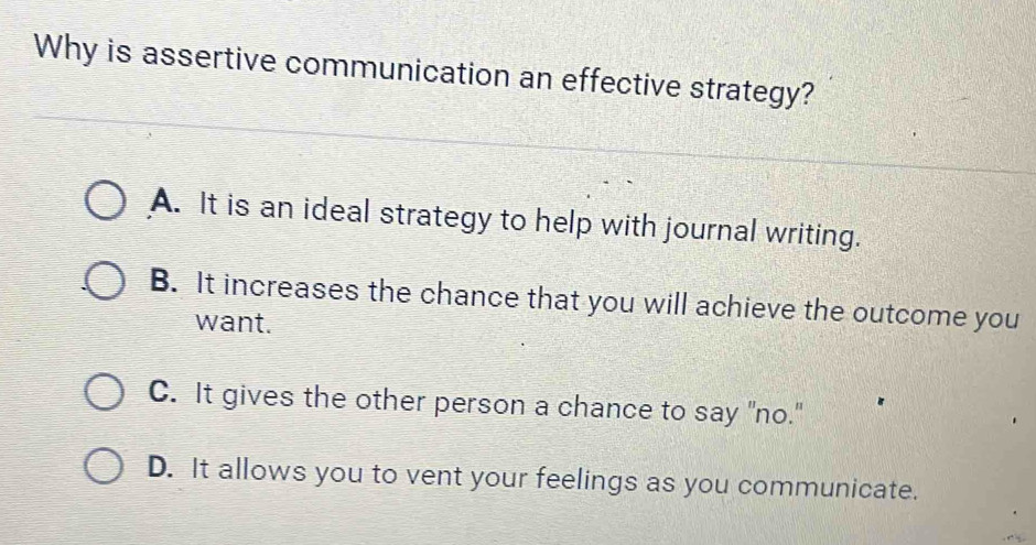 Why is assertive communication an effective strategy?
A. It is an ideal strategy to help with journal writing.
B. It increases the chance that you will achieve the outcome you
want.
C. It gives the other person a chance to say "no."
D. It allows you to vent your feelings as you communicate.