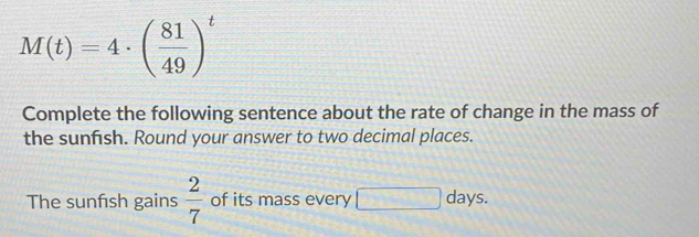 M(t)=4· ( 81/49 )^t
Complete the following sentence about the rate of change in the mass of 
the sunfish. Round your answer to two decimal places. 
The sunfsh gains  2/7  of its mass every □ days.