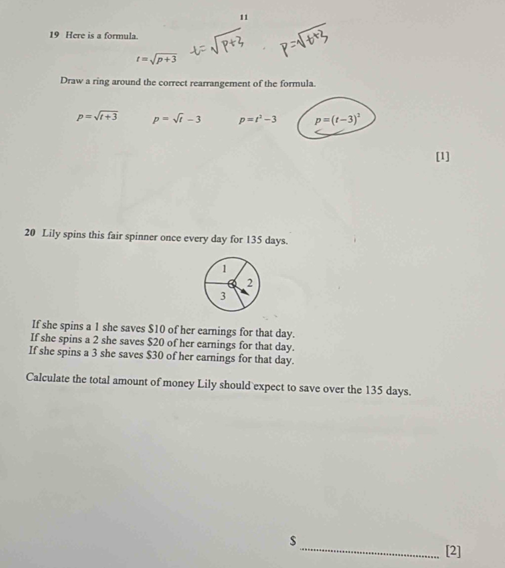 11
19 Here is a formula.
t=sqrt(p+3)
Draw a ring around the correct rearrangement of the formula.
p=sqrt(t+3) p=sqrt(t)-3 p=t^2-3 p=(t-3)^2
[1]
20 Lily spins this fair spinner once every day for 135 days.
If she spins a 1 she saves $10 of her earnings for that day.
If she spins a 2 she saves $20 of her earnings for that day.
If she spins a 3 she saves $30 of her earnings for that day.
Calculate the total amount of money Lily should expect to save over the 135 days.
$
_[2]