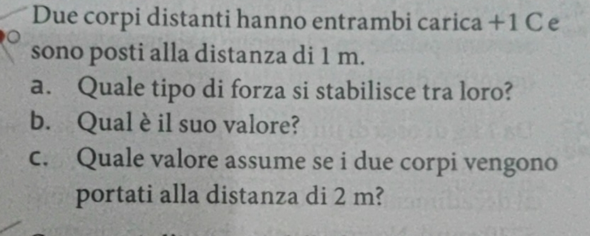 Due corpi distanti hanno entrambi carica + 1 C e 
sono posti alla distanza di 1 m. 
a. Quale tipo di forza si stabilisce tra loro? 
b. Qualè il suo valore? 
c. Quale valore assume se i due corpi vengono 
portati alla distanza di 2 m?