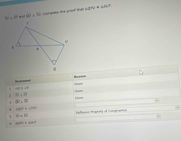 overline TU⊥ overline ST and overline QU⊥ overline TU. Complete the proof that △ QTU≌ △ SUT. 
Statement Reason 
Given 
1 ∠ Q≌ ∠ S
Given 
2 overline IU⊥ overline ST
Given 
3 overline QU⊥ overline IU
4 ∠ QUT≌ ∠ STU
overline TU≌ overline TU Reflexive Property of Congruence 
6 △ QTU≌ △ SUT