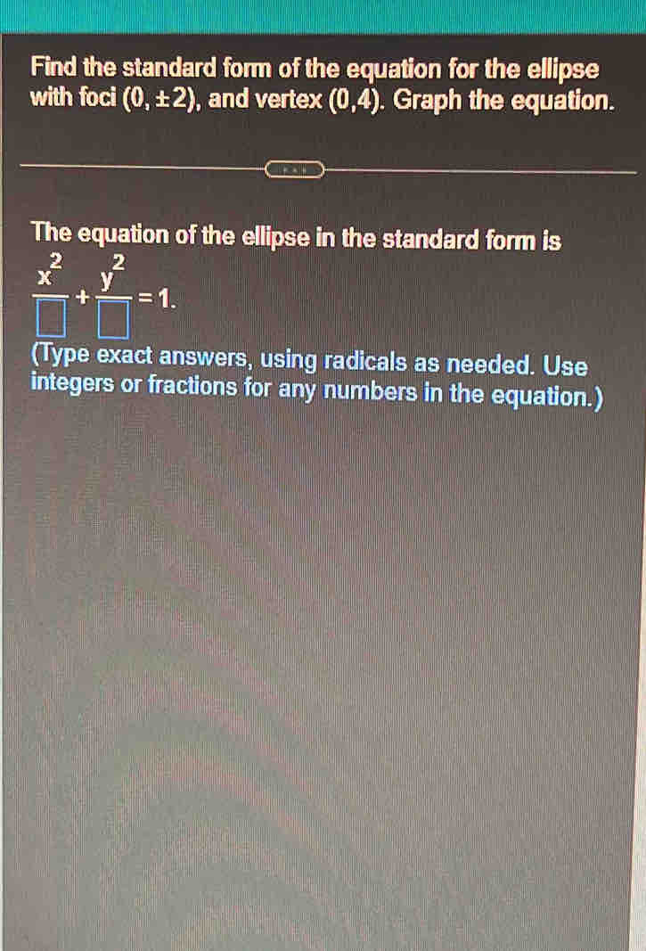 Find the standard form of the equation for the ellipse 
with foci (0,± 2) , and vertex (0,4). Graph the equation. 
The equation of the ellipse in the standard form is
 x^2/□  + y^2/□  =1. 
(Type exact answers, using radicals as needed. Use 
integers or fractions for any numbers in the equation.)