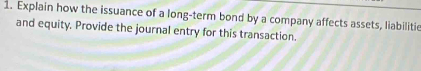 Explain how the issuance of a long-term bond by a company affects assets, liabilitie 
and equity. Provide the journal entry for this transaction.