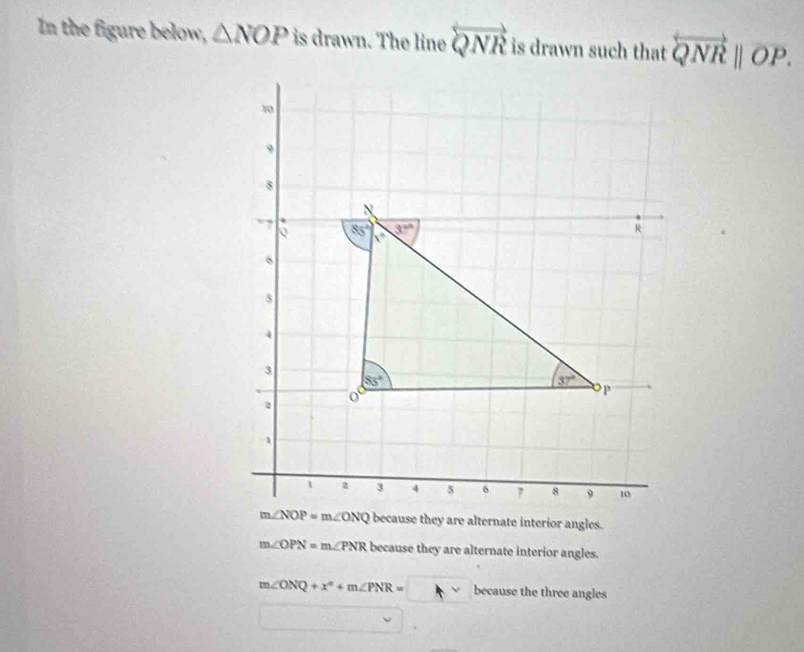 In the figure below, △ NOP is drawn. The line overleftrightarrow QNR is drawn such that overleftrightarrow QNR||overline OP.
because they are alternate interior angles.
m∠ OPN=m∠ PNR because they are alternate interior angles.
m∠ ONQ+x^2+m∠ PNR=□ because the three angles