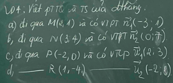 V04: Vet pīTú ū is wuà ofhāng.
a) diqua M(x^9,1) và cǒ vipT vector n_1(-3,1)
b, di qua N(3,4) và cǒ vipT vector n_2(0,7)
c, di qua P(-2,0) vā có vip vector u_1(2,3)
_d
R(1,-4)
vector u_2(-2,8)