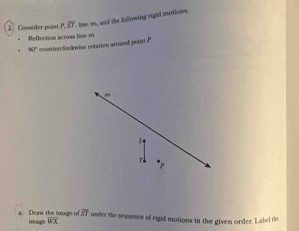 Consider point P, overline ST line m, and the following rigid motions. 
Reflection across line m
90° counterclockwise rotation around point P
m
S
P
a. Draw the image of overline ST under the sequence of rigid motions in the given order. Label the 
image overline WX.