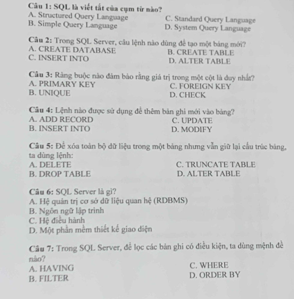 SQL là viết tắt của cụm từ nào?
A. Structured Query Language C. Standard Query Language
B. Simple Query Language D. System Query Language
Câu 2: Trong SQL Server, câu lệnh nào dùng để tạo một bảng mới?
A. CREATE DATABASE B. CREATE TABLE
C. INSERT INTO D. ALTER TABLE
Câu 3: Ràng buộc nào đảm bảo rằng giá trị trong một cột là duy nhất?
A. PRIMARY KEY C. FOREIGN KEY
B. UNIQUE D. CHECK
Câu 4: Lệnh nào được sử dụng để thêm bản ghi mới vào bảng?
A. ADD RECORD C. UPDATE
B. INSERT INTO D. MODIFY
Câu 5: Để xóa toàn bộ dữ liệu trong một bảng nhưng vẫn giữ lại cấu trúc bảng,
ta dùng lệnh:
A. DELETE C. TRUNCATE TABLE
B. DROP TABLE D. ALTER TABLE
Câu 6: SQL Server là gì?
A. Hệ quản trị cơ sở dữ liệu quan hệ (RDBMS)
B. Ngôn ngữ lập trình
C. Hệ điều hành
D. Một phần mềm thiết kế giao diện
Câu 7: Trong SQL Server, để lọc các bản ghi có điều kiện, ta dùng mệnh đề
nào?
A. HAVING C. WHERE
B. FILTER D, ORDER BY