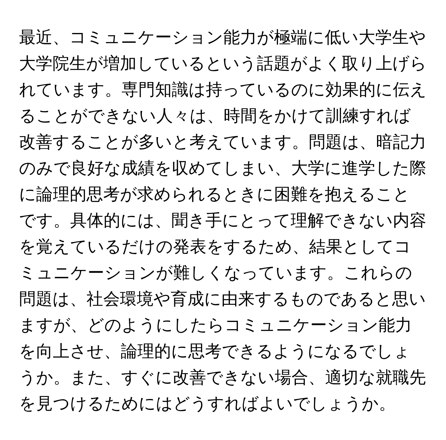 最近、コミュニケーション能力が極端に低い大学生や大学院生が増加しているという話題がよく取り上げられています。専門知識は持っているのに効果的に伝えることができない人々は、時間をかけて訓練すれば改善することが多いと考えています。問題は、暗記力のみで良好な成績を収めてしまい、大学に進学した際に論理的思考が求められるときに困難を抱えることです。具体的には、聞き手にとって理解できない内容を覚えているだけの発表をするため、結果としてコミュニケーションが難しくなっています。これらの問題は、社会環境や育成に由来するものであると思いますが、どのようにしたらコミュニケーション能力を向上させ、論理的に思考できるようになるでしょうか。また、すぐに改善できない場合、適切な就職先を見つけるためにはどうすればよいでしょうか。