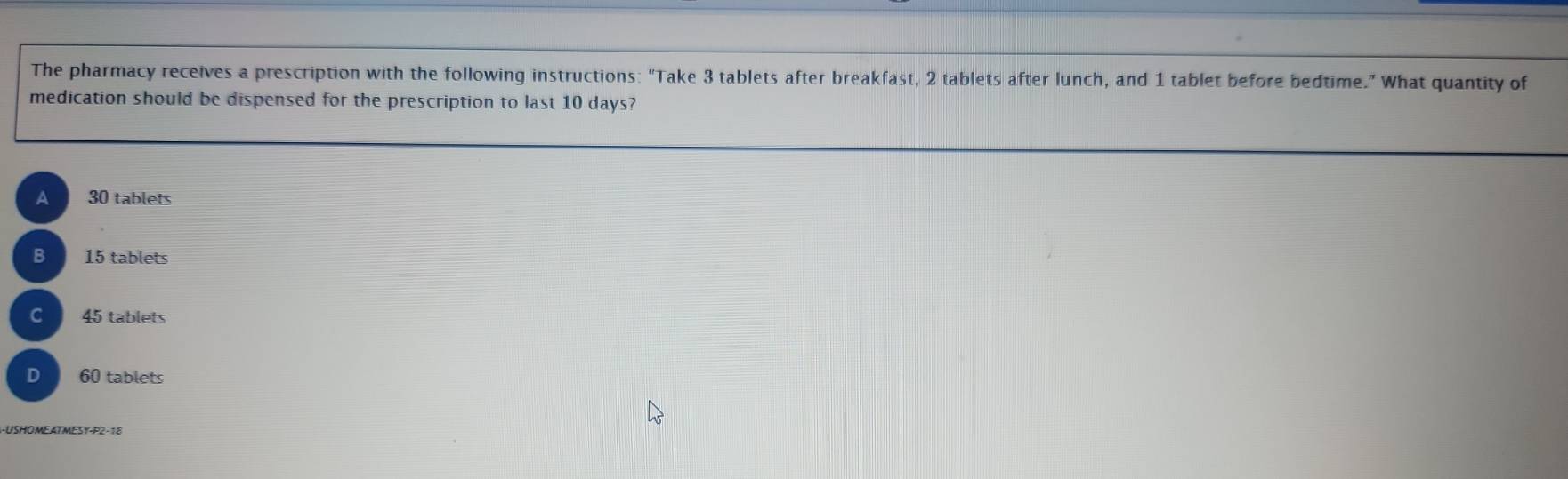 The pharmacy receives a prescription with the following instructions: "Take 3 tablets after breakfast, 2 tablets after lunch, and 1 tablet before bedtime.” What quantity of
medication should be dispensed for the prescription to last 10 days?
A 30 tablets
B 15 tablets
C 45 tablets
D 60 tablets
-USHOMEATMESY-P2-18