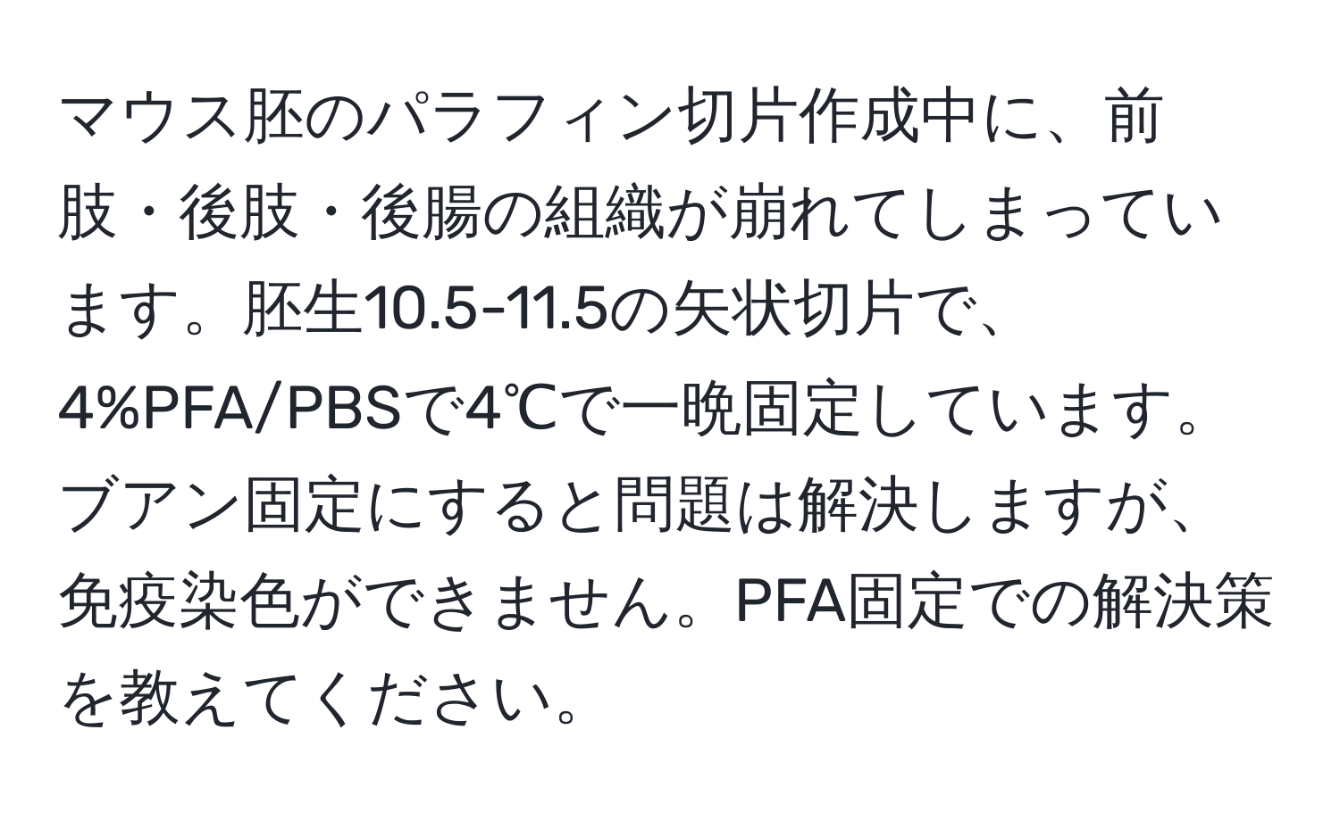 マウス胚のパラフィン切片作成中に、前肢・後肢・後腸の組織が崩れてしまっています。胚生10.5-11.5の矢状切片で、4%PFA/PBSで4℃で一晩固定しています。ブアン固定にすると問題は解決しますが、免疫染色ができません。PFA固定での解決策を教えてください。