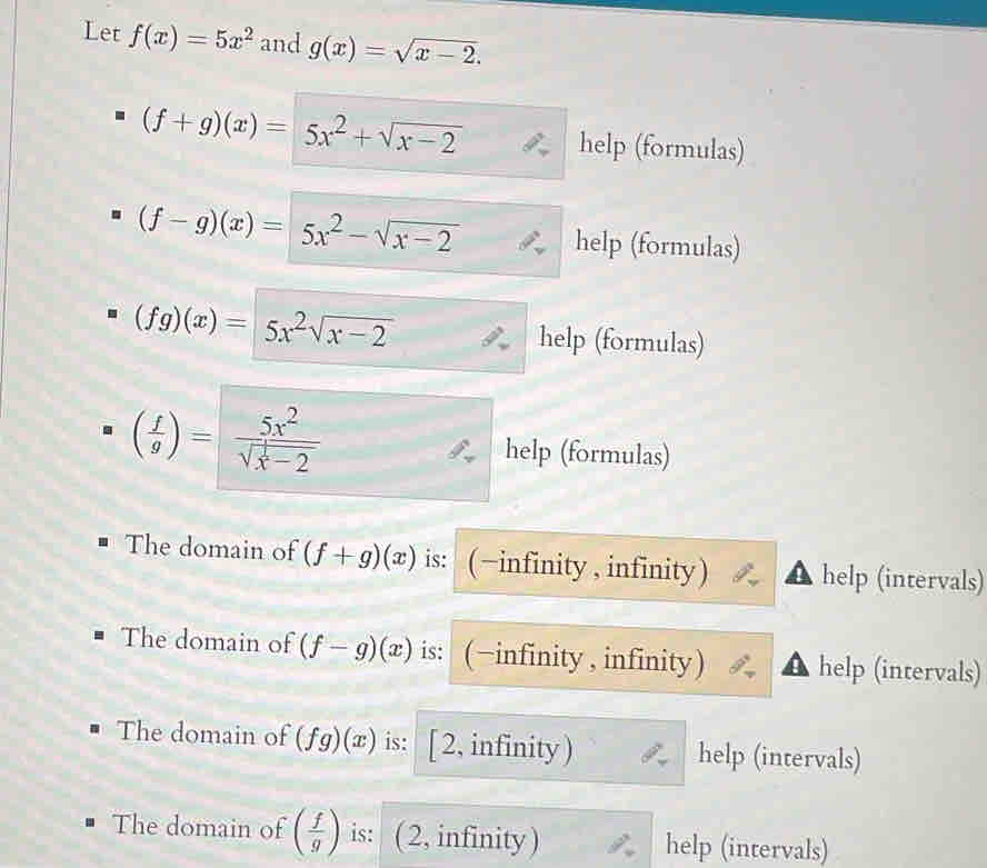 Let f(x)=5x^2 and g(x)=sqrt(x-2).
(f+g)(x)=5x^2+sqrt(x-2) help (formulas)
(f-g)(x)=5x^2-sqrt(x-2) help (formulas)
(fg)(x)=5x^2sqrt(x-2) help (formulas)
( f/g )=frac 5x^2sqrt(x^(frac 1)x)-2
help (formulas) 
The domain of (f+g)(x) is: (−infinity , infinity) help (intervals) 
The domain of (f-g)(x) is: (-infinity , infinity) help (intervals) 
The domain of (fg)(x) is: [ 2, infinity ) help (intervals) 
The domain of ( f/g ) is: ( 2, infinity ) help (intervals)