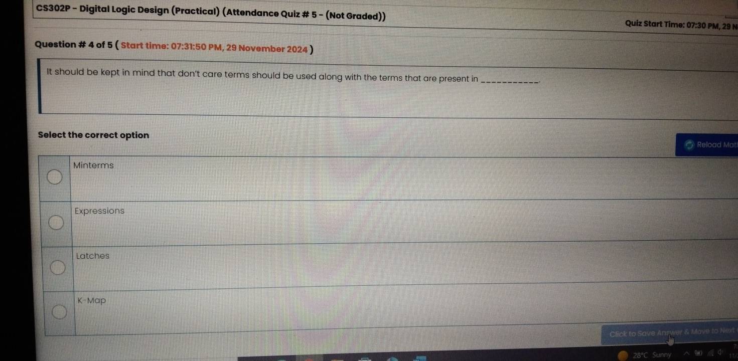 CS302P - Digital Logic Design (Practical) (Attendance Quiz # 5 - (Not Graded)) Quiz Start Time: 07:30 PM, 29 N
Question # 4 of 5 ( Start time: 07:31:50 PM, 29 November 2024 )
It should be kept in mind that don’t care terms should be used along with the terms that are present in_
Select the correct option
Reload Mat
Minterms
Expressions
Latches
K-Map
Click to Save Answer & Mave to Next
28ºC Sunny