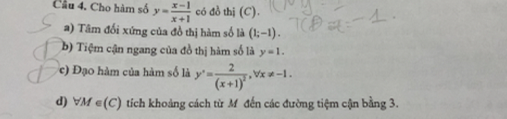 Cho hàm số y= (x-1)/x+1  có đồ thị (C).
a) Tâm đối xứng của đồ thị hàm số là (1;-1).
b) Tiệm cận ngang của đồ thị hàm số là y=1.
c) Đạo hàm của hàm số là y'=frac 2(x+1)^2, forall x!= -1.
d) forall M∈ (C) tích khoảng cách từ Mỹ đến các đường tiệm cận bằng 3.