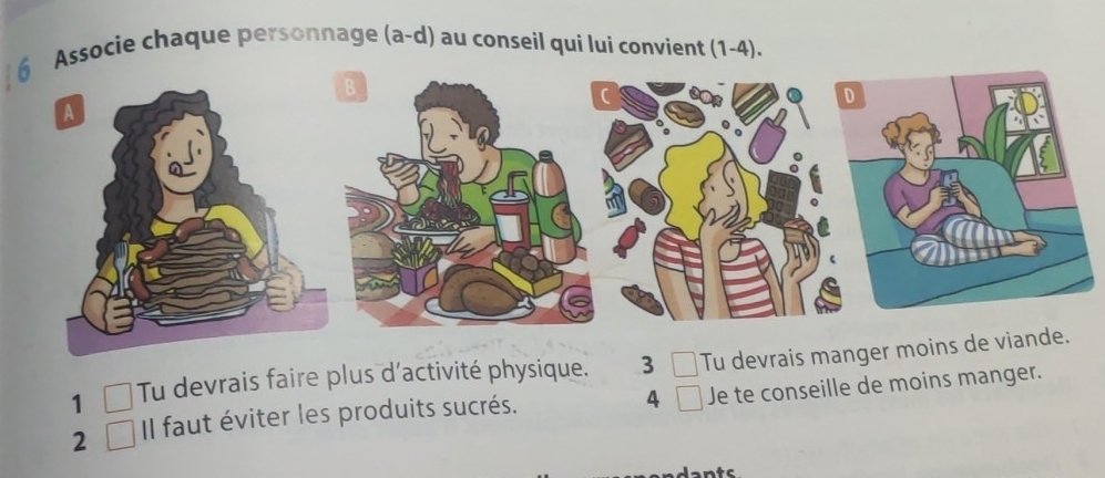 Associe chaque personnage (a-d) au conseil qui lui convient (1-4). 
1 C Tu devrais faire plus d'activité physique. 3 □ Tu devrais manger moins 
4 
2 Il faut éviter les produits sucrés. Je te conseille de moins manger.