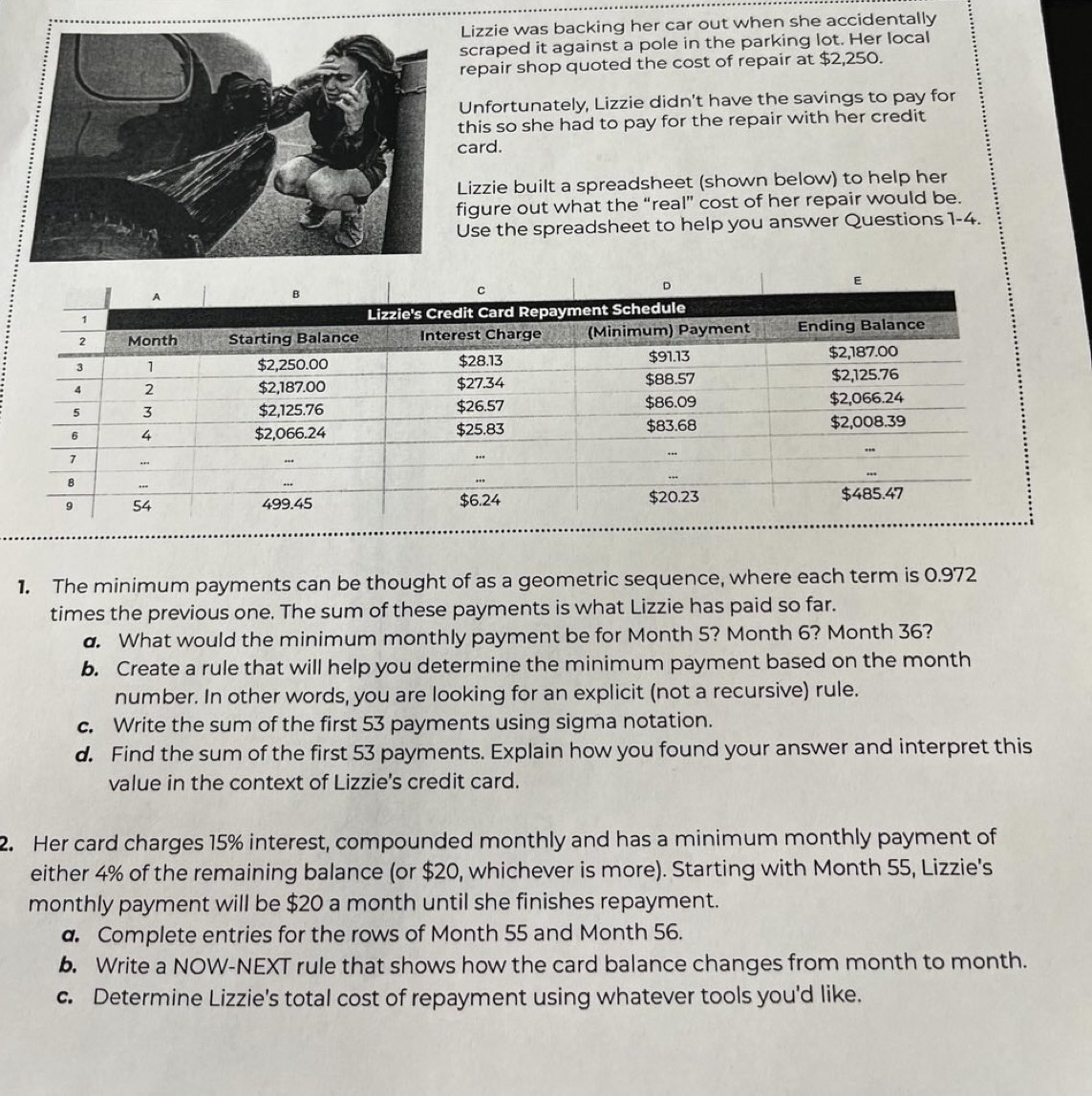 Lizzie was backing her car out when she accidentally 
scraped it against a pole in the parking lot. Her local 
repair shop quoted the cost of repair at $2,250. 
Unfortunately, Lizzie didn't have the savings to pay for 
this so she had to pay for the repair with her credit 
card. 
Lizzie built a spreadsheet (shown below) to help her 
figure out what the “real” cost of her repair would be. 
Use the spreadsheet to help you answer Questions 1-4. 
1. The minimum payments can be thought of as a geometric sequence, where each term is 0.972
times the previous one. The sum of these payments is what Lizzie has paid so far. 
d. What would the minimum monthly payment be for Month 5? Month 6? Month 36? 
b. Create a rule that will help you determine the minimum payment based on the month
number. In other words, you are looking for an explicit (not a recursive) rule. 
c. Write the sum of the first 53 payments using sigma notation. 
d. Find the sum of the first 53 payments. Explain how you found your answer and interpret this 
value in the context of Lizzie's credit card. 
2. Her card charges 15% interest, compounded monthly and has a minimum monthly payment of 
either 4% of the remaining balance (or $20, whichever is more). Starting with Month 55, Lizzie's 
monthly payment will be $20 a month until she finishes repayment. 
a. Complete entries for the rows of Month 55 and Month 56. 
b. Write a NOW-NEXT rule that shows how the card balance changes from month to month. 
c. Determine Lizzie's total cost of repayment using whatever tools you'd like.