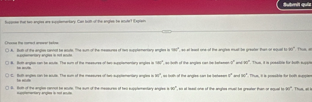 Submit quiz
Suppose that two angles are supplementary. Can both of the angles be acute? Explain.
Choose the correct answer below
A. Both of the angles cannot be acute. The sum of the measures of two supplementary angles is 180° , so at least one of the angles must be greater than or equal to 90° Thus, at
supplementary angles is not acute.
B. Both angles can be acute. The sum of the measures of two supplementary angles is 180° , so both of the angles can be between 0° and 90°. Thus, it is possible for both supple
be acute.
C. Both angles can be acute. The sum of the measures of two supplementary angles is 90° , so both of the angles can be between 0° and 90°. Thus, it is possible for both suppler
be acufe
D. Both of the angles cannot be acute. The sum of the measures of two supplementary angles is 90° , so at least one of the angles must be greater than or equal to 90° Thus, at 
supplementary angles is not acute.