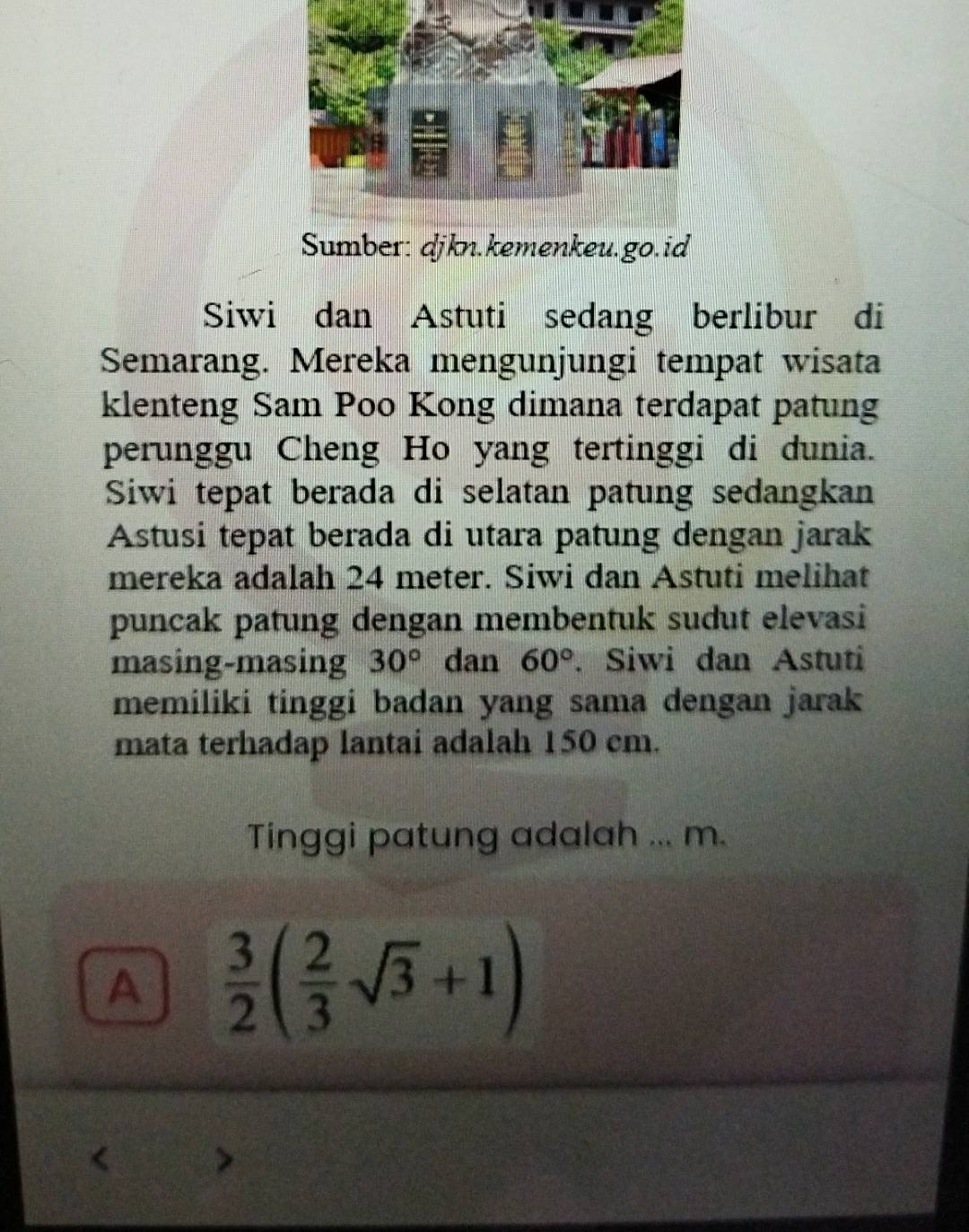 Sumber: djkn.kemenkeu.go.id
Siwi dan Astuti sedang berlibur di
Semarang. Mereka mengunjungi tempat wisata
klenteng Sam Poo Kong dimana terdapat patung
perunggu Cheng Ho yang tertinggi di dunia.
Siwi tepat berada di selatan patung sedangkan
Astusi tepat berada di utara patung dengan jarak
mereka adalah 24 meter. Siwi dan Astuti melihat
puncak patung dengan membentuk sudut elevasi
masing-masing 30° dan 60°. Siwi dan Astuti
memiliki tinggi badan yang sama dengan jarak
mata terhadap lantai adalah 150 cm.
Tinggi patung adalah ... m.
A  3/2 ( 2/3 sqrt(3)+1)