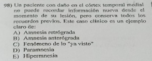 Un paciente con daño en el córtex temporal medial
no puede recordar información nueva desde el
momento de su lesión, pero conserva todos los
recuerdos previos. Este caso clínico es un ejemplo
claro de:
A)Amnesia retrógrada
B) Amnesia anterógrada
C) Fenómeno de lo "ya visto"
D) Paramnesia
E) Hipermnesia