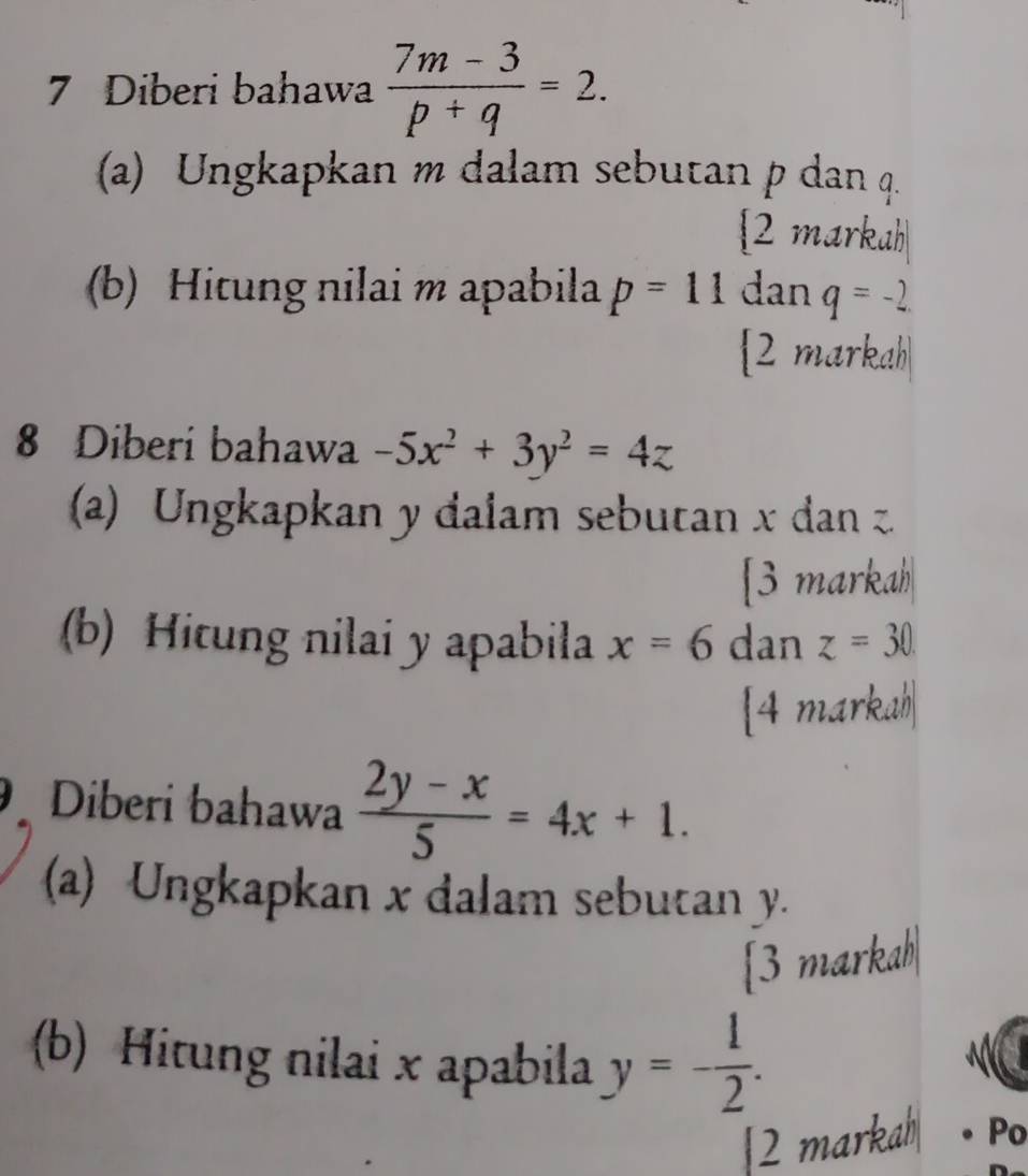 Diberi bahawa  (7m-3)/p+q =2. 
(a) Ungkapkan m dalam sebutan p dan q. 
2 markah 
(b) Hitung nilai m apabila p=11 dan q=-2
2 markah 
8 Diberi bahawa -5x^2+3y^2=4z
(a) Ungkapkan y dalam sebutan x dan 
[3 markah 
(b) Hitung nilai y apabila x=6 dan z=30
[4 markah| 
Diberi bahawa  (2y-x)/5 =4x+1. 
(a) Ungkapkan x dalam sebutan y. 
[3 markah| 
(b) Hitung nilai x apabila y=- 1/2 . 
|2 markah Po