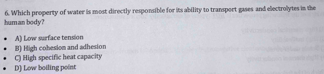 Which property of water is most directly responsible for its ability to transport gases and electrolytes in the
human body?
A) Low surface tension
B) High cohesion and adhesion
C) High specific heat capacity
D) Low boiling point
