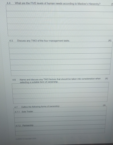 4.4_ What are the FIVE levels of human needs according to Maslow's Hierarchy? 
4.5 Discuss any TWO of the four management tasks. (4) 
4.6 Name and discuss any TWO factors that should be taken into consideration when (4) 
selecting a sutable form of ownership 
4.7___ Define the fallowing forme of ownership. (4) 
4.7. 1 Sole Trader 
4.7 2 Parnersh p 
CURRO 10 Copgright 2024