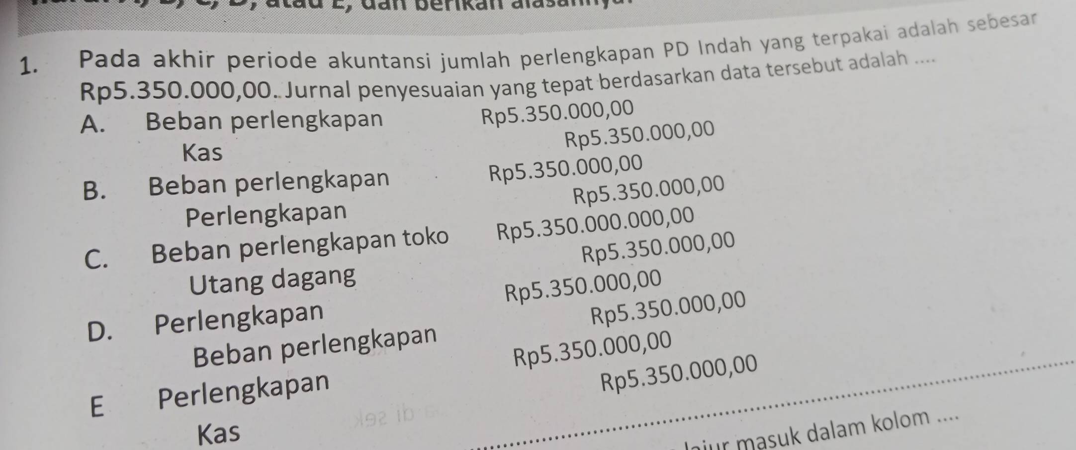 Pada akhir periode akuntansi jumlah perlengkapan PD Indah yang terpakai adalah sebesar
Rp5.350.000,00. Jurnal penyesuaian yang tepat berdasarkan data tersebut adalah ....
A. Beban perlengkapan
Rp5.350.000,00
Kas
Rp5.350.000,00
B. Beban perlengkapan
Rp5.350.000,00
Rp5.350.000,00
Perlengkapan
C. Beban perlengkapan toko Rp5.350.000.000,00
Utang dagang Rp5.350.000,00
D. Perlengkapan Rp5.350.000,00
Beban perlengkapan Rp5.350.000,00
Rp5.350.000,00
E Perlengkapan
Rp5.350.000,00
Kas
nur masuk dalam kolom ....