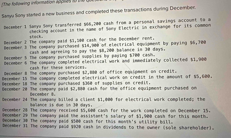 The following information applies to the que 
Sanyu Sony started a new business and completed these transactions during December. 
December 1 Sanyu Sony transferred $66,200 cash from a personal savings account to a 
checking account in the name of Sony Electric in exchange for its common 
stock. 
December 2 The company paid $1,100 cash for the December rent. 
December 3 The company purchased $14,900 of electrical equipment by paying $6,700
cash and agreeing to pay the $8,200 balance in 30 days. 
December 5 The company purchased supplies by paying $700 cash. 
December 6 The company completed electrical work and immediately collected $1,900
cash for these services. 
December 8 The company purchased $2,880 of office equipment on credit. 
December 15 The company completed electrical work on credit in the amount of $5,600. 
December 18 The company purchased $360 of supplies on credit. 
December 20 The company paid $2,880 cash for the office equipment purchased on 
December 8. 
December 24 The company billed a client $1,000 for electrical work completed; the 
balance is due in 30 days. 
December 28 The company received $5,600 cash for the work completed on December 15. 
December 29 The company paid the assistant’s salary of $1,900 cash for this month. 
December 30 The company paid $500 cash for this month's utility bill. 
December 31 The company paid $920 cash in dividends to the owner (sole shareholder).